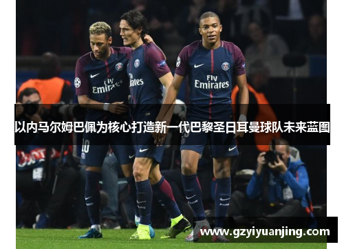 以内马尔姆巴佩为核心打造新一代巴黎圣日耳曼球队未来蓝图