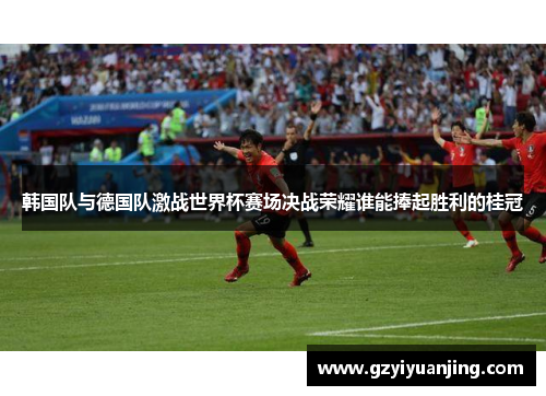 韩国队与德国队激战世界杯赛场决战荣耀谁能捧起胜利的桂冠