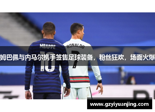 姆巴佩与内马尔携手签售足球装备，粉丝狂欢，场面火爆