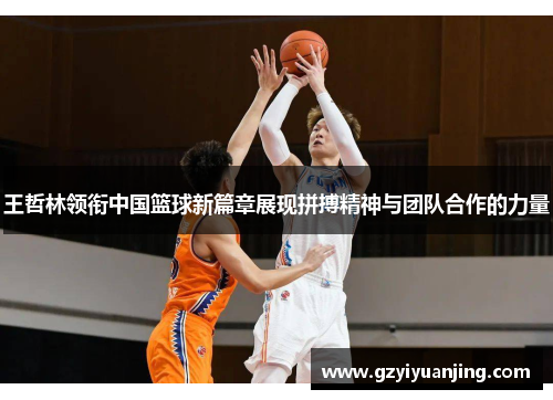 王哲林领衔中国篮球新篇章展现拼搏精神与团队合作的力量